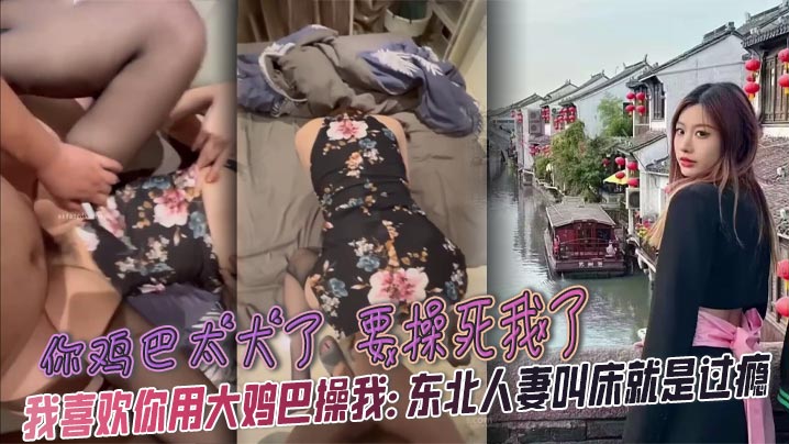 你鸡巴太大了 要操死我了 我喜欢你用大鸡巴操我： 东北人妻叫床就是过瘾